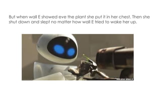 But when wall E showed eve the plant she put it in her chest. Then she
shut down and slept no matter how wall E tried to wake her up.
 