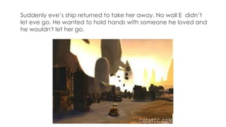 Suddenly eve’s ship returned to take her away. No wall E didn’t
let eve go. He wanted to hold hands with someone he loved and
he wouldn't let her go.
 