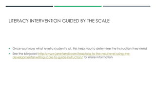 LITERACY INTERVENTION GUIDED BY THE SCALE
 Once you know what level a student is at, this helps you to determine the instruction they need
 See the blog post http://www.janefarrall.com/teaching-to-the-next-level-using-the-
developmental-writing-scale-to-guide-instruction/ for more information
 
