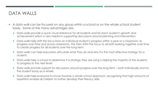 DATA WALLS
 A data wall can be focused on any group within a school or on the whole school student
body. Some of the many advantages are:
 Data walls provide a quick visual reference for all students and for each student’s growth and
achievement which is very helpful in supporting discussions around planning and intervention;
 Data walls help shift the focus from an individual student’s progress within a year or a classroom, to
progress over time and across classrooms. This then shifts the focus to all staff working together over time
to create progress for all students over the long term;
 Data walls can help educators articulate what they do and why it is the most effective strategy for a
student;
 Data walls help a school to determine if a strategy they are using is helping the majority of the students
to progress to the next level;
 Data walls provide support for discussions around progress over the long term – both individually and for
the student body as a whole;
 Data walls help everyone to move towards a whole school approach, recognising that high amounts of
repetition enable all children to further develop their literacy skills.
 