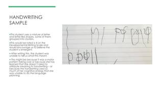 HANDWRITING
SAMPLE
This student uses a mixture of letter
and letter like shapes, some of them
grouped into clusters.
This would be rated a 4 on the
Developmental Writing Scale and
would encourage us to believe the
student is emergent.
 After writing this, the student was
unable to tell us what this meant.
 This might be because it was a motor
pattern taking over or because she has
learned that she doesn’t need to
attribute meaning to handwriting – or
because the handwriting used so
much of her cognitive energy that she
was unable to do the language
planning.
 