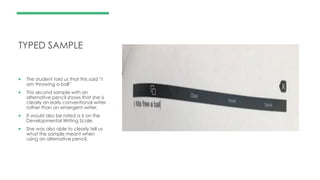 TYPED SAMPLE
 The student told us that this said “I
am throwing a ball”
 This second sample with an
alternative pencil shows that she is
clearly an early conventional writer
rather than an emergent writer.
 It would also be rated a 6 on the
Developmental Writing Scale.
 She was also able to clearly tell us
what the sample meant when
using an alternative pencil.
 