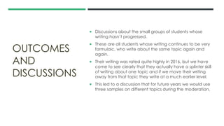 OUTCOMES
AND
DISCUSSIONS
 Discussions about the small groups of students whose
writing hasn’t progressed.
 These are all students whose writing continues to be very
formulaic, who write about the same topic again and
again.
 Their writing was rated quite highly in 2016, but we have
come to see clearly that they actually have a splinter skill
of writing about one topic and if we move their writing
away from that topic they write at a much earlier level.
 This led to a discussion that for future years we would use
three samples on different topics during the moderation.
 