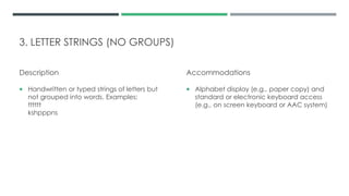 3. LETTER STRINGS (NO GROUPS)
Description
 Handwritten or typed strings of letters but
not grouped into words. Examples:
tttttt
kshpppns
Accommodations
 Alphabet display (e.g., paper copy) and
standard or electronic keyboard access
(e.g., on screen keyboard or AAC system)
 