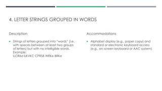 4. LETTER STRINGS GROUPED IN WORDS
Description
 Strings of letters grouped into “words” (i.e.,
with spaces between at least two groups
of letters) but with no intelligible words.
Example:
iLCR6a iLKVKC CPRSB WRKe BRKe
Accommodations
 Alphabet display (e.g., paper copy) and
standard or electronic keyboard access
(e.g., on screen keyboard or AAC system)
 
