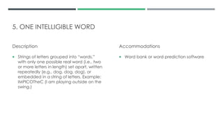 5. ONE INTELLIGIBLE WORD
Description
 Strings of letters grouped into “words,”
with only one possible real word (i.e., two
or more letters in length) set apart, written
repeatedly (e.g., dog, dog, dog), or
embedded in a string of letters. Example:
IMPlCOTheC (I am playing outside on the
swing.)
Accommodations
 Word bank or word prediction software
 
