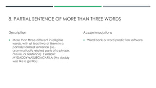 8. PARTIAL SENTENCE OF MORE THAN THREE WORDS
Description
 More than three different intelligible
words, with at least two of them in a
partially formed sentence (i.e.,
grammatically related parts of a phrase,
clause, or sentence). Example:
MYDADDYWASLIEGAGARILA (My daddy
was like a gorilla.)
Accommodations
 Word bank or word prediction software
 