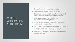 WRITING
MODERATION
AT THE GROVE
 Occurs in term 3 of each school year
 Class teachers collect writing samples
 Samples are presented in a staff meeting to all
staff – teachers and school support officers
 Writing samples are rated using the
Developmental Writing Scale
 3 samples per student, collected in the three
weeks before moderation
 2019 is the fourth year of school-wide moderation
 In 2015 individual teachers rated samples
 Prior to 2015 no school wide writing assessment
was completed
 