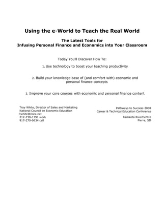 Using the e-World to Teach the Real World
                     The Latest Tools for
Infusing Personal Finance and Economics into Your Classroom


                             Today You'll Discover How To:

                   1. Use technology to boost your teaching productivity


           2.   Build your knowledge base of (and comfort with) economic and
                                  personal finance concepts


     3.   Improve your core courses with economic and personal finance content



 Troy White, Director of Sales and Marketing                     Pathways to Success 2008
 National Council on Economic Education             Career & Technical Education Conference
 twhite@ncee.net
 212-730-1791 work                                                    Ramkota RiverCentre
 917-270-0634 cell                                                             Pierre, SD
 