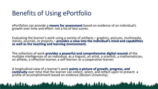 Benefits of Using ePortfolio
ePortfolios can provide a means for assessment based on evidence of an individual’s
growth over time and effort- not a list of test scores.
Evaluating the learner’s work using a variety of artifacts – graphics, pictures, multimedia,
stories, journals, or projects – provides a view into the individual’s mind and capabilities
as well as the teaching and learning environment.
The collection of work provides a powerful and comprehensive digital resumé of the
multiple intelligences of an individual, as a linguist, an artist, a scientist, a mathematician,
an athlete, a reflective learner, a self learner, or a cooperative learner.
A longitudinal view of a learner’s work paints a picture of growth, progress, and
continuity over time that the learner can collect, select, and reflect upon to present a
profile of accomplishment based on evidence (Boston University).
 