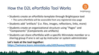 How the D2L ePortfolio Tool Works
• Students create an ePortfolio template through Brightspace tool
• The same ePortfolio will be accessible from any registered class page
• Students add "artifacts" (i.e. files, images, reflections, links, more)
• Students create an organizational structure using "Pages" and
"Components" (Components are artifacts)
• Students can share ePortfolio with a specific Minnstate member or a
sharing group if one is set up by instructor or system administrator
Let's look at the tool together:
https://winona.learn.minnstate.edu/d2l/home/4507852
 