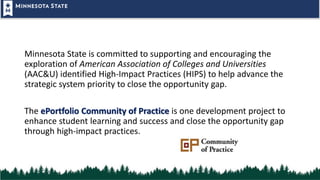 Minnesota State is committed to supporting and encouraging the
exploration of American Association of Colleges and Universities
(AAC&U) identified High-Impact Practices (HIPS) to help advance the
strategic system priority to close the opportunity gap.
The ePortfolio Community of Practice is one development project to
enhance student learning and success and close the opportunity gap
through high-impact practices.
 