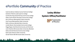 ePortfolio Community of Practice
Scott Gunderson-Dakota County Technical College
Gretchen Flaherty-Lake Superior College
Cynthia Bunting-Anoka Ramsey Community College
Haley Lasche-North Hennepin Community College
Kerry Johnson-Metropolitan State University
Carol Lacey-Metropolitan State University
Kelly La Venture-Bemidji State University
Linette Manier-Normandale Community College
Peggy Rogers-Northland Community and Technical
Justin Rudnick-Minnesota State University, Mankato
Debra Schnell-Riverland Community College
Katie Subra-Winona State University
Gerald Toland-SW Minnesota State University
Lesley Blicker
System Office/Facilitator
 