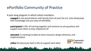 ePortfolio Community of Practice
A year-long program in which cohort members:
engaged in live presentations with faculty from all over the U.S. who showcased
their knowledge and use cases of ePortfolio
participated in D2L eP training together and continue to ask questions and
support each other as they implement eP
attended 11 meetings to date to share research, design elements, and
implementation
utilize the discussion tool in D2L to support each other
 