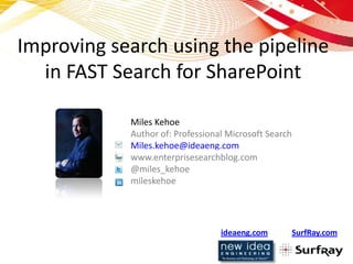 Improving search using the pipeline
  in FAST Search for SharePoint

            Miles Kehoe
            Author of: Professional Microsoft Search
            Miles.kehoe@ideaeng.com
            www.enterprisesearchblog.com
            @miles_kehoe
            mileskehoe




                                  ideaeng.com          SurfRay.com
 