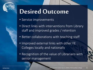 ...............................................................................................................
Desired Outcome
• Service improvements
• Direct links with interventions from Library
staff and improved grades / retention
• Better collaborations with teaching staff
• Improved external links with other FE
Colleges locally and nationally
• Recognition of the value of Librarians with
senior management
20/04/2018 Library & Information Service, Belfast Metropolitan College 11
 
