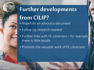...............................................................................................................
Further developments
from CILIP?
• Hopefully an advocacy document
• Follow-up research needed
• Further links with FE Librarians – for example
there is little locally
• Promote the valuable work of FE Librarians
20/04/2018 Library & Information Service, Belfast Metropolitan College 12
 
