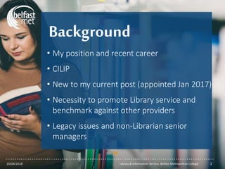 ...............................................................................................................
Background
• My position and recent career
• CILIP
• New to my current post (appointed Jan 2017)
• Necessity to promote Library service and
benchmark against other providers
• Legacy issues and non-Librarian senior
managers
20/04/2018 Library & Information Service, Belfast Metropolitan College 2
 