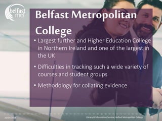 ...............................................................................................................
Belfast Metropolitan
College
• Largest further and Higher Education College
in Northern Ireland and one of the largest in
the UK
• Difficulties in tracking such a wide variety of
courses and student groups
• Methodology for collating evidence
20/04/2018 Library & Information Service, Belfast Metropolitan College 3
 