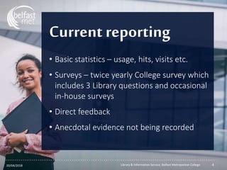 ...............................................................................................................
Current reporting
• Basic statistics – usage, hits, visits etc.
• Surveys – twice yearly College survey which
includes 3 Library questions and occasional
in-house surveys
• Direct feedback
• Anecdotal evidence not being recorded
20/04/2018 Library & Information Service, Belfast Metropolitan College 4
 
