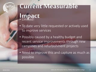 ...............................................................................................................
• Limited!
• To date very little requested or actively used
to improve services
• Possibly caused by a healthy budget and
recent service improvements through new
campuses and refurbishment projects
• Need to improve this and capture as much as
possible
Current Measurable
Impact
20/04/2018 Library & Information Service, Belfast Metropolitan College 5
 