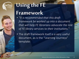 ...............................................................................................................
• “It is recommended that this draft
framework be worked up into a document
that will help FE librarians advocate the role
of FE library services to their institutions.”
• The draft framework itself is a very useful
document, as is the “Learning Journeys”
template:
Using the FE
Framework
20/04/2018 Library & Information Service, Belfast Metropolitan College 6
 