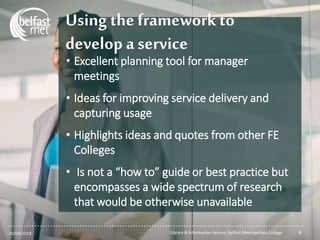 ...............................................................................................................
Using the framework to
develop a service
• Excellent planning tool for manager
meetings
• Ideas for improving service delivery and
capturing usage
• Highlights ideas and quotes from other FE
Colleges
• Is not a “how to” guide or best practice but
encompasses a wide spectrum of research
that would be otherwise unavailable
20/04/2018 Library & Information Service, Belfast Metropolitan College 8
 