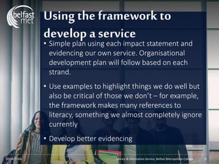 ...............................................................................................................
Using the framework to
develop a service
• Simple plan using each impact statement and
evidencing our own service. Organisational
development plan will follow based on each
strand.
• Use examples to highlight things we do well but
also be critical of those we don’t – for example,
the framework makes many references to
literacy, something we almost completely ignore
currently
• Develop better evidencing
20/04/2018 Library & Information Service, Belfast Metropolitan College 9
 