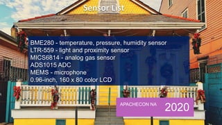 APACHECON NA
2020
BME280 - temperature, pressure, humidity sensor
LTR-559 - light and proximity sensor
MICS6814 - analog gas sensor
ADS1015 ADC
MEMS - microphone
0.96-inch, 160 x 80 color LCD
 