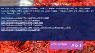 APACHECON NA
2020
The code, build scripts, schemas, table DDL, Flink SQL, Kafka Connect conﬁguration, NiFi ﬂows, HBase
tables, Kudu tables, Hive tables, HDFS directories, alerts, images, HTML, docs, links and all the goodies are
here. Please fork and contribute.
https://github.com/tspannhw/ApacheConAtHome2020
https://github.com/tspannhw/miniﬁ-xaviernx
https://github.com/tspannhw/miniﬁ-jetson-nano
https://github.com/tspannhw/miniﬁ-enviroplus
https://github.com/tspannhw/meetup-sensors/blob/main/ﬂink-sql/democdf.sh
https://github.com/tspannhw/FlinkSQLDemo
 