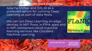 APACHECON NA
2020
Apache MXNet and DJL.AI as a
preferred option for running Deep
Learning as part of data ﬂows.
We can run Deep Learning on edge
devices, in NiFi ﬂows, in Flink apps and
in NiFi connected cloud machine
learning services like Cloudera
Machine Learning.
 