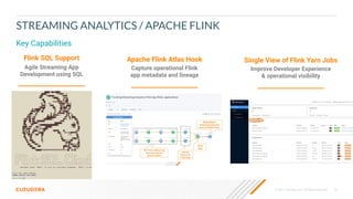© 2020 Cloudera, Inc. All rights reserved. 16
Key Capabilities
STREAMING ANALYTICS / APACHE FLINK
Flink SQL Support
Agile Streaming App
Development using SQL
Apache Flink Atlas Hook
Capture operational Flink
app metadata and lineage
Single View of Flink Yarn Jobs
Improve Developer Experience
& operational visibility
 