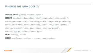 © 2020 Cloudera, Inc. All rights reserved. 23
INSERT INTO global_sensor_events
SELECT scada.uuid,scada.systemtime,scada.temperaturef,
scada.pressure,scada.humidity,scada.lux,scada.proximity,
scada.oxidising,scada.reducing,scada.nh3,scada.gasko,
energy.`current`,energy.voltage,energy.`power`,
energy.`total`,energy.fanstatus
FROM energy, scada
WHERE scada.systemtime = energy.systemtime;
WHERE IS THE FLINK CODE!??!
 