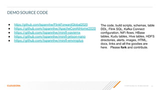 39© 2020 Cloudera, Inc. All rights reserved.
DEMO SOURCE CODE
● https://github.com/tspannhw/FlinkForwardGlobal2020
● https://github.com/tspannhw/ApacheConAtHome2020
● https://github.com/tspannhw/miniﬁ-xaviernx
● https://github.com/tspannhw/miniﬁ-jetson-nano
● https://github.com/tspannhw/miniﬁ-enviroplus
The code, build scripts, schemas, table
DDL, Flink SQL, Kafka Connect
configuration, NiFi flows, HBase
tables, Kudu tables, Hive tables, HDFS
directories, alerts, images, HTML,
docs, links and all the goodies are
here. Please fork and contribute.
 
