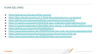 40© 2020 Cloudera, Inc. All rights reserved.
FLINK SQL LINKS
● https://github.com/cloudera/ﬂink-tutorials
● https://docs.cloudera.com/csa/1.1.0/job-lifecycle/topics/csa-run-job.html
● https://github.com/asdaraujo/edge2ai-workshop/tree/master/ﬂink
● https://ci.apache.org/projects/ﬂink/ﬂink-docs-stable/dev/table/sqlClient.html
● https://ci.apache.org/projects/ﬂink/ﬂink-docs-release-1.10/dev/table/sqlClient.html
● https://github.com/tspannhw/FlinkSQLDemo
● https://www.datainmotion.dev/2020/05/ﬂank-low-code-streaming-populating.html
● https://github.com/tspannhw/meetup-sensors/tree/master/ﬂink-sql
● https://www.datainmotion.dev/2020/05/ﬂink-sql-preview.html
 