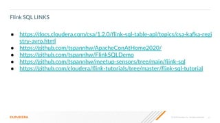 41© 2020 Cloudera, Inc. All rights reserved.
Flink SQL LINKS
● https://docs.cloudera.com/csa/1.2.0/ﬂink-sql-table-api/topics/csa-kafka-regi
stry-avro.html
● https://github.com/tspannhw/ApacheConAtHome2020/
● https://github.com/tspannhw/FlinkSQLDemo
● https://github.com/tspannhw/meetup-sensors/tree/main/ﬂink-sql
● https://github.com/cloudera/ﬂink-tutorials/tree/master/ﬂink-sql-tutorial
 