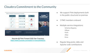 © 2020 Cloudera, Inc. All rights reserved. 5
Cloudera Commitment to the Community
Keynote @ Flink Forward 2020 San Francisco
https://www.youtube.com/watch?v=ckcOyRA6ZOc
● We support Flink deployments both
in the public cloud and on premise
● 2 PMC members onboard
● Multiple service integrations:
Schema Registry
HBase
Kudu
Atlas
Knox
● Regular blog posts, talks and
Apache code contributions
 
