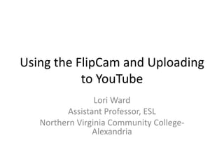 Using the FlipCam and Uploading
to YouTube
Lori Ward
Assistant Professor, ESL
Northern Virginia Community College-
Alexandria
 