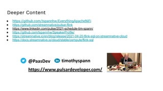 ● https://github.com/tspannhw/EverythingApacheNiFi
● https://github.com/streamnative/pulsar-flink
● https://www.linkedin.com/pulse/2021-schedule-tim-spann/
● https://github.com/tspannhw/SpeakerProfile/
● https://streamnative.io/en/blog/release/2021-04-20-flink-sql-on-streamnative-cloud
● https://docs.streamnative.io/cloud/stable/compute/flink-sql
@PaasDev
https://www.pulsardeveloper.com/
timothyspann
Deeper Content
 