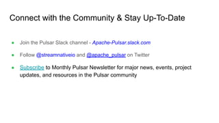 Connect with the Community & Stay Up-To-Date
● Join the Pulsar Slack channel - Apache-Pulsar.slack.com
● Follow @streamnativeio and @apache_pulsar on Twitter
● Subscribe to Monthly Pulsar Newsletter for major news, events, project
updates, and resources in the Pulsar community
 