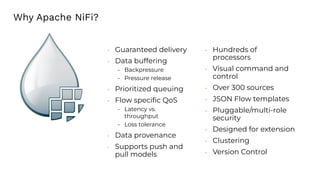 • Guaranteed delivery
• Data buffering
- Backpressure
- Pressure release
• Prioritized queuing
• Flow speciﬁc QoS
- Latency vs.
throughput
- Loss tolerance
• Data provenance
• Supports push and
pull models
• Hundreds of
processors
• Visual command and
control
• Over 300 sources
• JSON Flow templates
• Pluggable/multi-role
security
• Designed for extension
• Clustering
• Version Control
Why Apache NiFi?
 