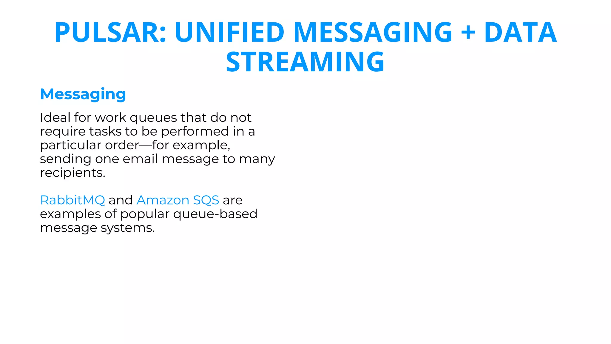 Messaging
Ideal for work queues that do not
require tasks to be performed in a
particular order—for example,
sending one email message to many
recipients.
RabbitMQ and Amazon SQS are
examples of popular queue-based
message systems.
PULSAR: UNIFIED MESSAGING + DATA
STREAMING
 