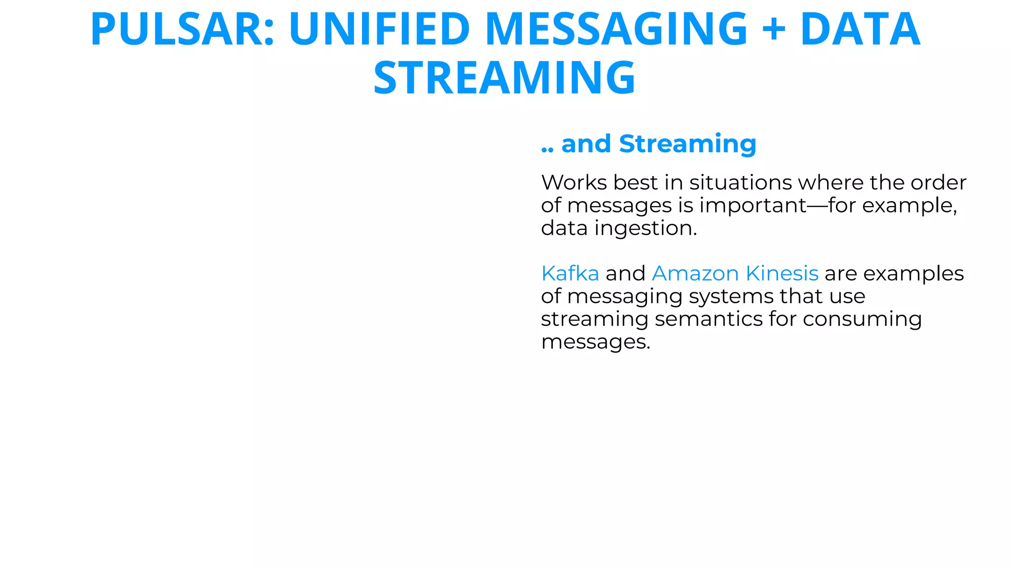 PULSAR: UNIFIED MESSAGING + DATA
STREAMING
.. and Streaming
Works best in situations where the order
of messages is important—for example,
data ingestion.
Kafka and Amazon Kinesis are examples
of messaging systems that use
streaming semantics for consuming
messages.
 