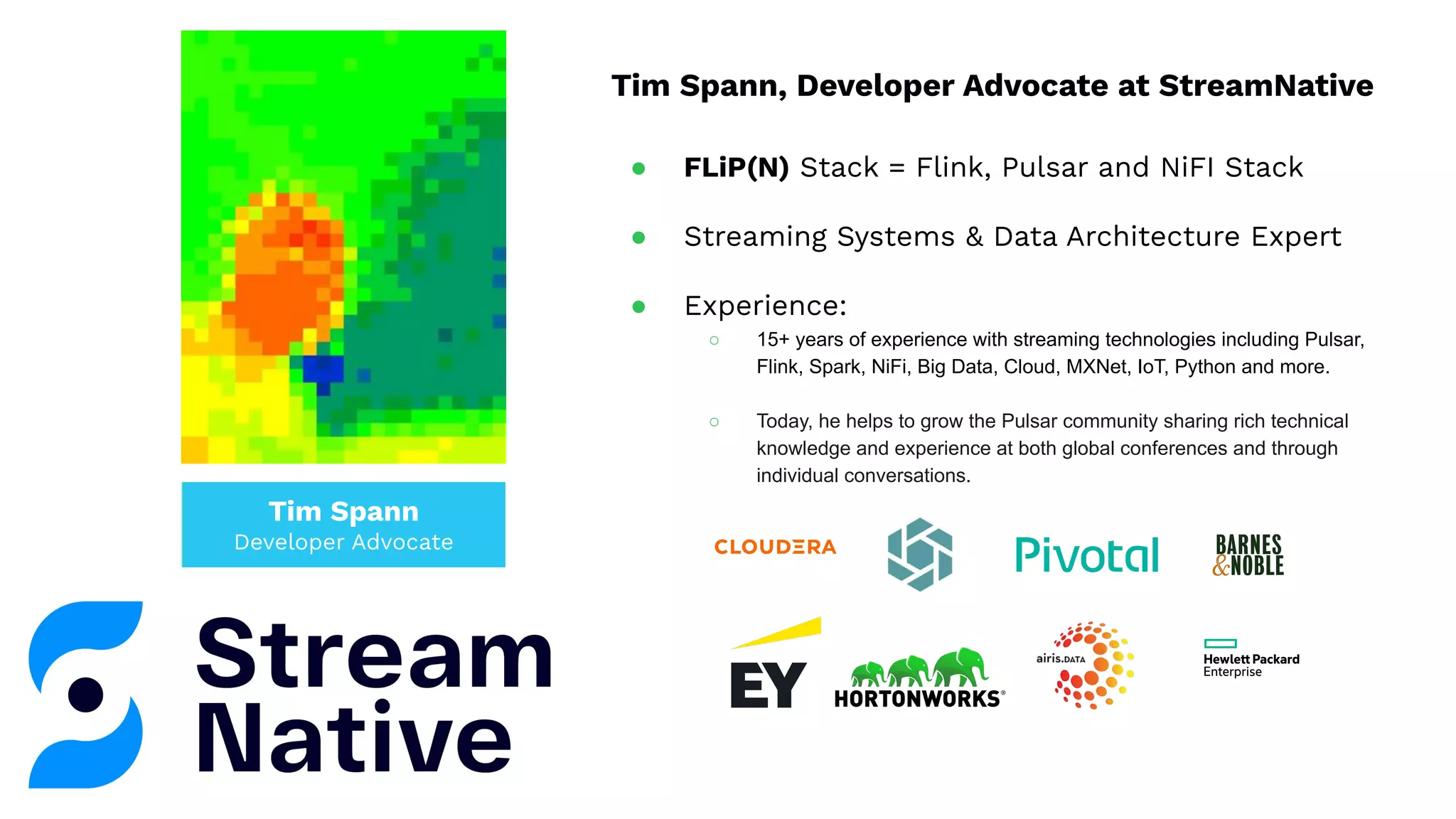 Tim Spann
Developer Advocate
Tim Spann, Developer Advocate at StreamNative
● FLiP(N) Stack = Flink, Pulsar and NiFI Stack
● Streaming Systems & Data Architecture Expert
● Experience:
○ 15+ years of experience with streaming technologies including Pulsar,
Flink, Spark, NiFi, Big Data, Cloud, MXNet, IoT, Python and more.
○ Today, he helps to grow the Pulsar community sharing rich technical
knowledge and experience at both global conferences and through
individual conversations.
 