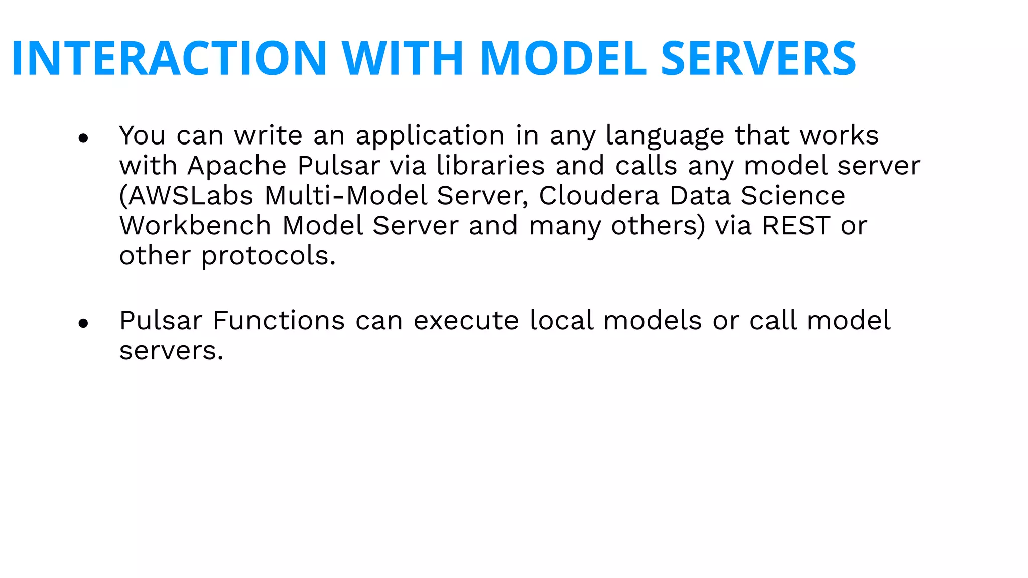 INTERACTION WITH MODEL SERVERS
● You can write an application in any language that works
with Apache Pulsar via libraries and calls any model server
(AWSLabs Multi-Model Server, Cloudera Data Science
Workbench Model Server and many others) via REST or
other protocols.
● Pulsar Functions can execute local models or call model
servers.
 