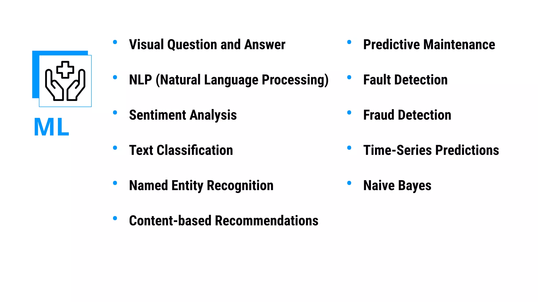 ML
• Visual Question and Answer
• NLP (Natural Language Processing)
• Sentiment Analysis
• Text Classiﬁcation
• Named Entity Recognition
• Content-based Recommendations
• Predictive Maintenance
• Fault Detection
• Fraud Detection
• Time-Series Predictions
• Naive Bayes
 