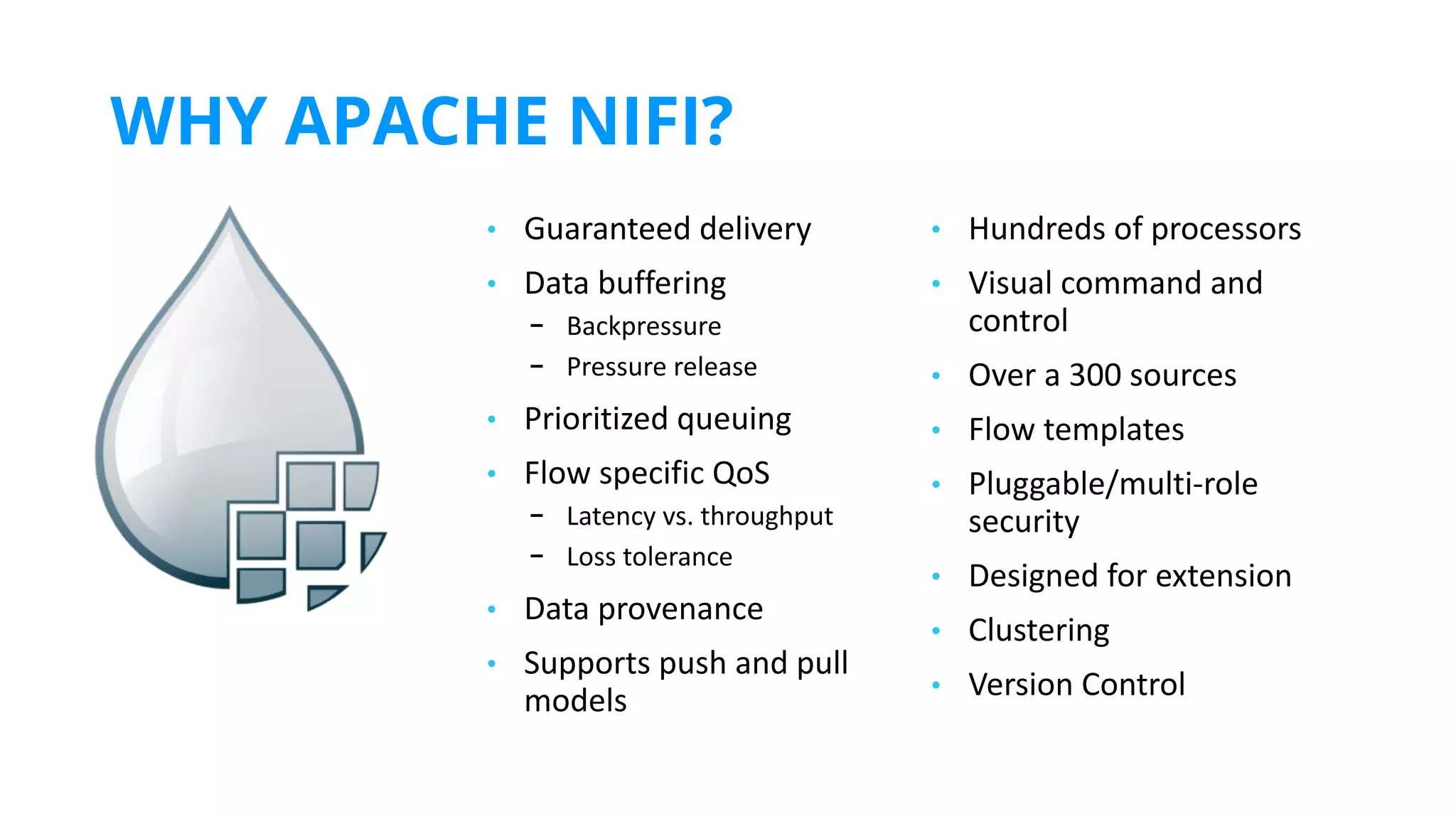 WHY APACHE NIFI?
https://www.inﬂuxdata.com/integration/mqtt-monitoring/
https://www.influxdata.com/integration/mqtt-monitoring/
• Guaranteed delivery
• Data buffering
- Backpressure
- Pressure release
• Prioritized queuing
• Flow specific QoS
- Latency vs. throughput
- Loss tolerance
• Data provenance
• Supports push and pull
models
• Hundreds of processors
• Visual command and
control
• Over a 300 sources
• Flow templates
• Pluggable/multi-role
security
• Designed for extension
• Clustering
• Version Control
 