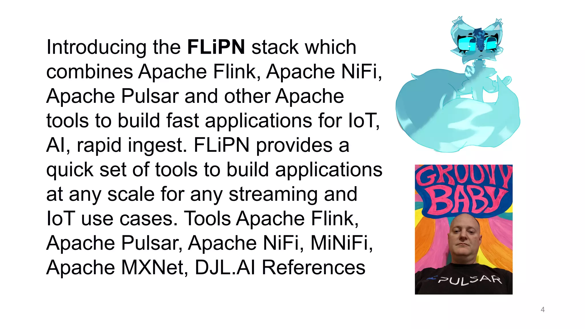 4
Introducing the FLiPN stack which
combines Apache Flink, Apache NiFi,
Apache Pulsar and other Apache
tools to build fast applications for IoT,
AI, rapid ingest. FLiPN provides a
quick set of tools to build applications
at any scale for any streaming and
IoT use cases. Tools Apache Flink,
Apache Pulsar, Apache NiFi, MiNiFi,
Apache MXNet, DJL.AI References
 