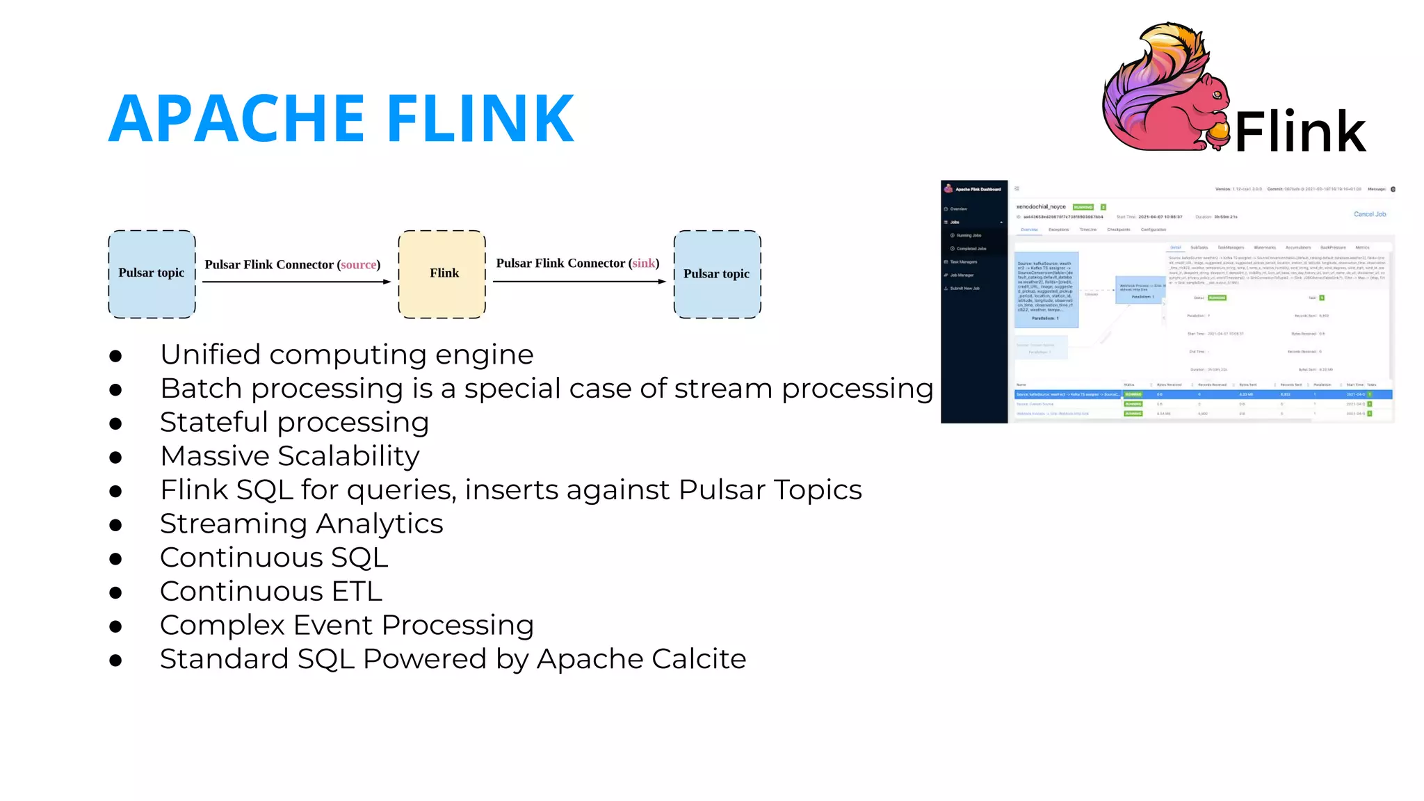 ● Uniﬁed computing engine
● Batch processing is a special case of stream processing
● Stateful processing
● Massive Scalability
● Flink SQL for queries, inserts against Pulsar Topics
● Streaming Analytics
● Continuous SQL
● Continuous ETL
● Complex Event Processing
● Standard SQL Powered by Apache Calcite
APACHE FLINK
 