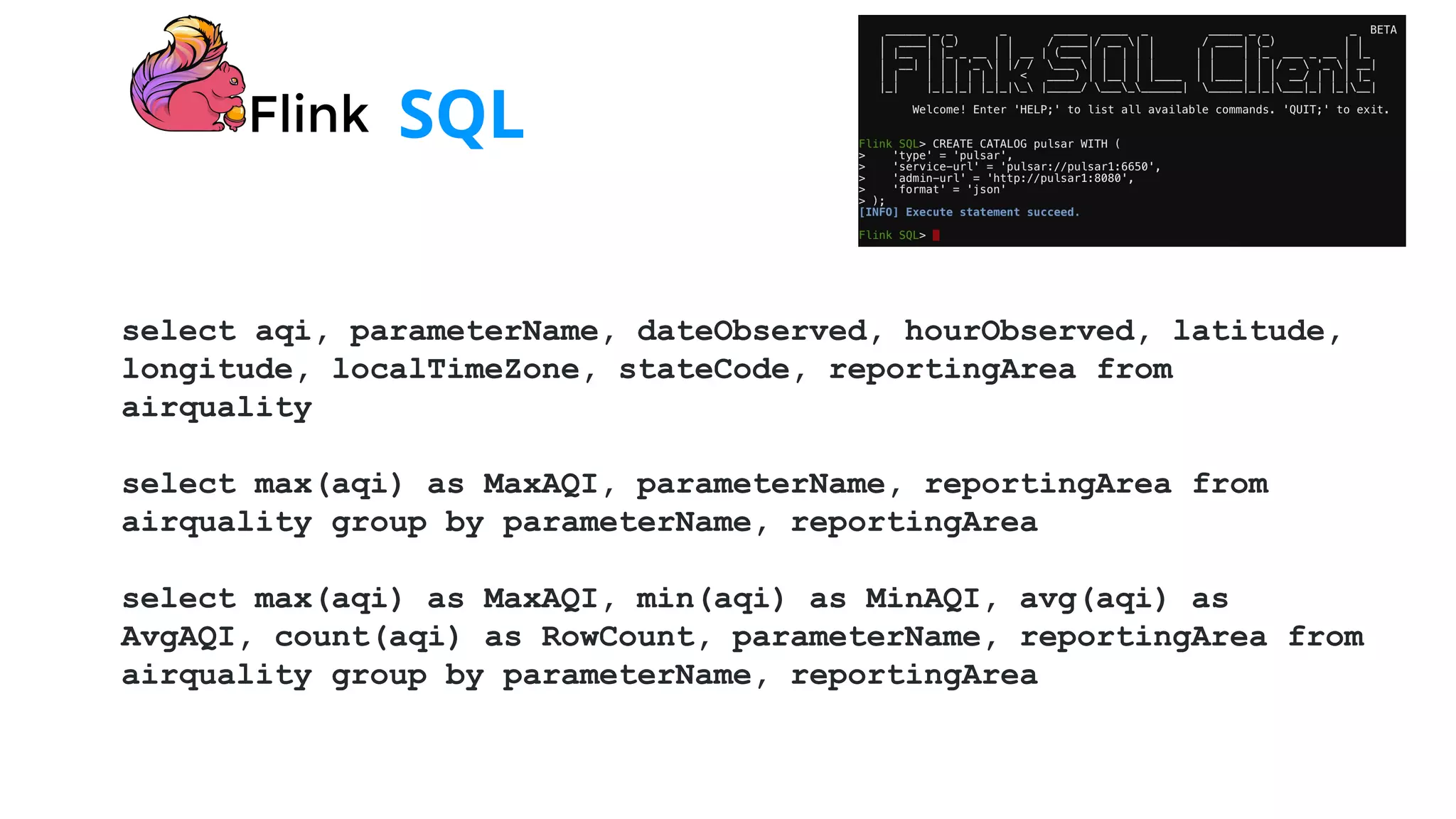 SQL
select aqi, parameterName, dateObserved, hourObserved, latitude,
longitude, localTimeZone, stateCode, reportingArea from
airquality
select max(aqi) as MaxAQI, parameterName, reportingArea from
airquality group by parameterName, reportingArea
select max(aqi) as MaxAQI, min(aqi) as MinAQI, avg(aqi) as
AvgAQI, count(aqi) as RowCount, parameterName, reportingArea from
airquality group by parameterName, reportingArea
 